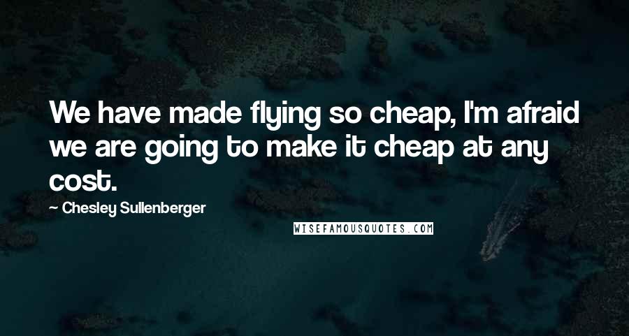 Chesley Sullenberger Quotes: We have made flying so cheap, I'm afraid we are going to make it cheap at any cost.
