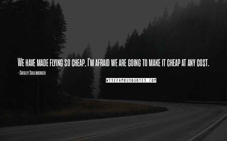 Chesley Sullenberger Quotes: We have made flying so cheap, I'm afraid we are going to make it cheap at any cost.