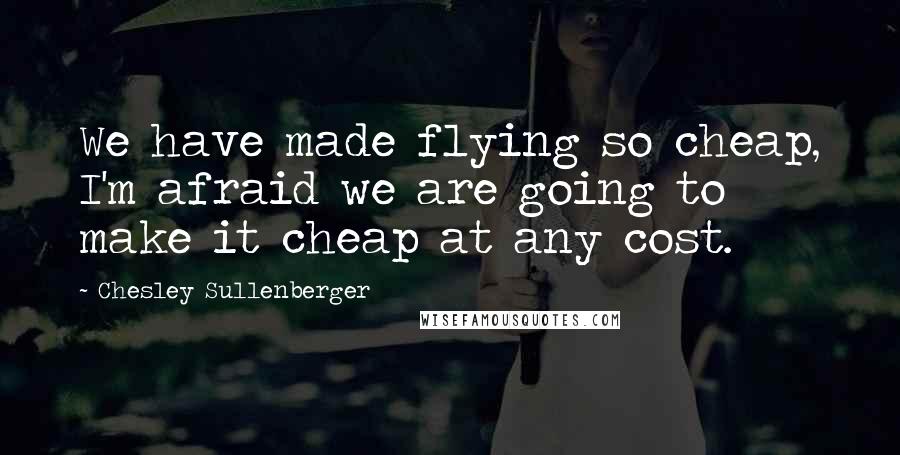 Chesley Sullenberger Quotes: We have made flying so cheap, I'm afraid we are going to make it cheap at any cost.