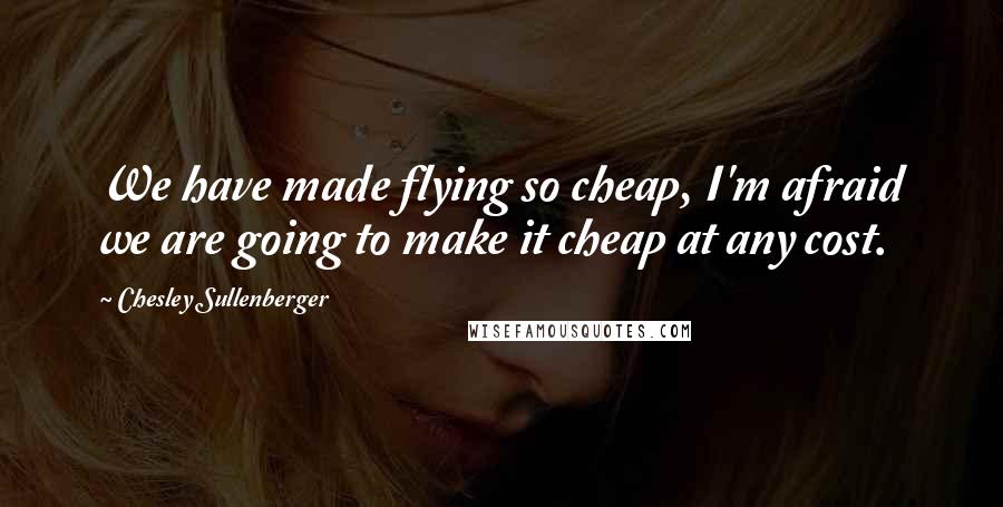 Chesley Sullenberger Quotes: We have made flying so cheap, I'm afraid we are going to make it cheap at any cost.