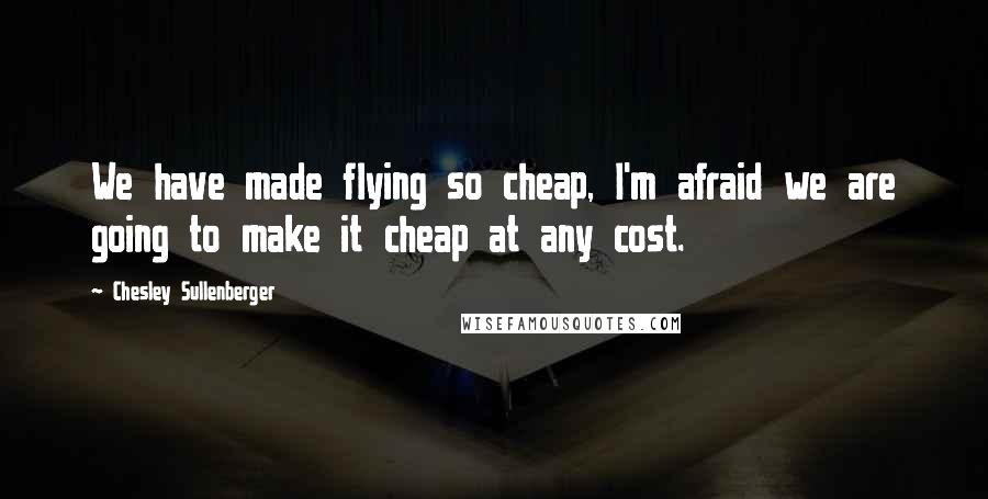 Chesley Sullenberger Quotes: We have made flying so cheap, I'm afraid we are going to make it cheap at any cost.