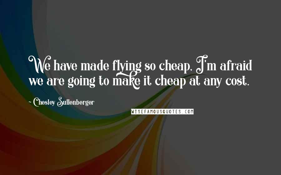 Chesley Sullenberger Quotes: We have made flying so cheap, I'm afraid we are going to make it cheap at any cost.