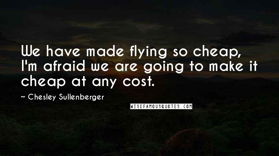 Chesley Sullenberger Quotes: We have made flying so cheap, I'm afraid we are going to make it cheap at any cost.