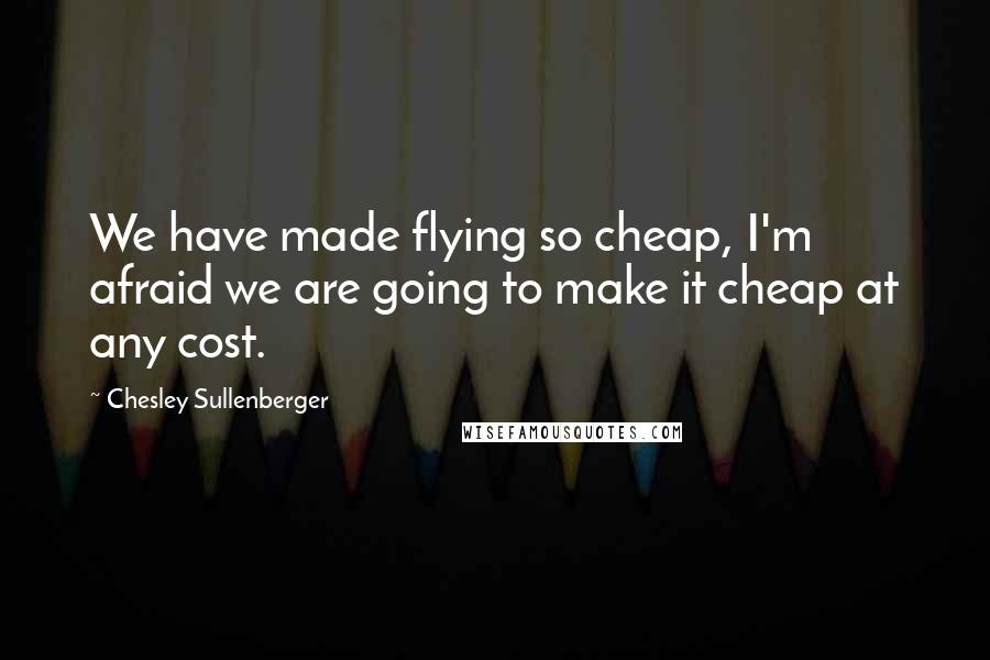 Chesley Sullenberger Quotes: We have made flying so cheap, I'm afraid we are going to make it cheap at any cost.