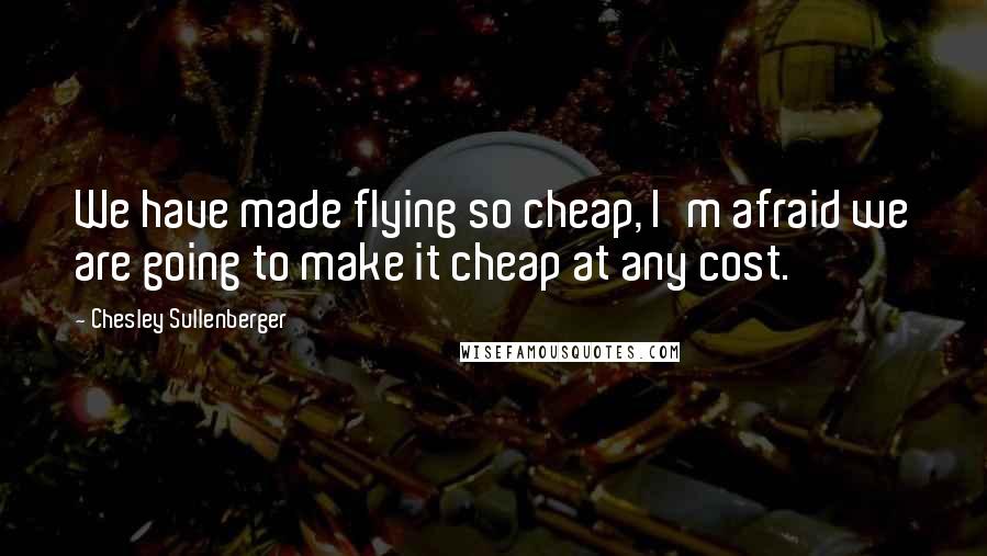 Chesley Sullenberger Quotes: We have made flying so cheap, I'm afraid we are going to make it cheap at any cost.