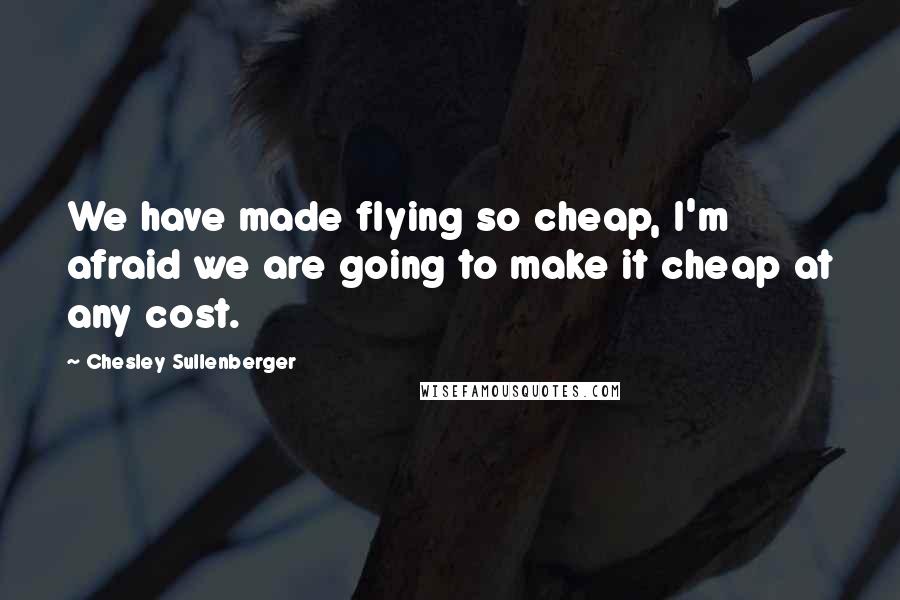 Chesley Sullenberger Quotes: We have made flying so cheap, I'm afraid we are going to make it cheap at any cost.