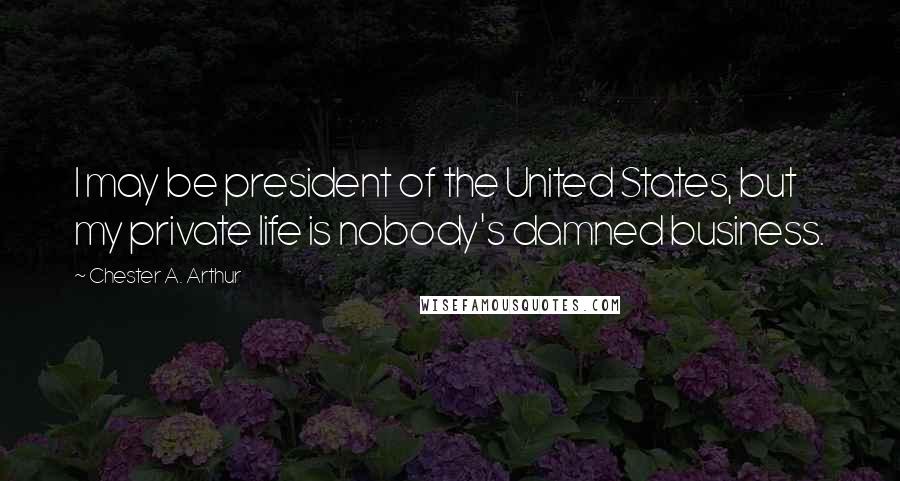 Chester A. Arthur Quotes: I may be president of the United States, but my private life is nobody's damned business.