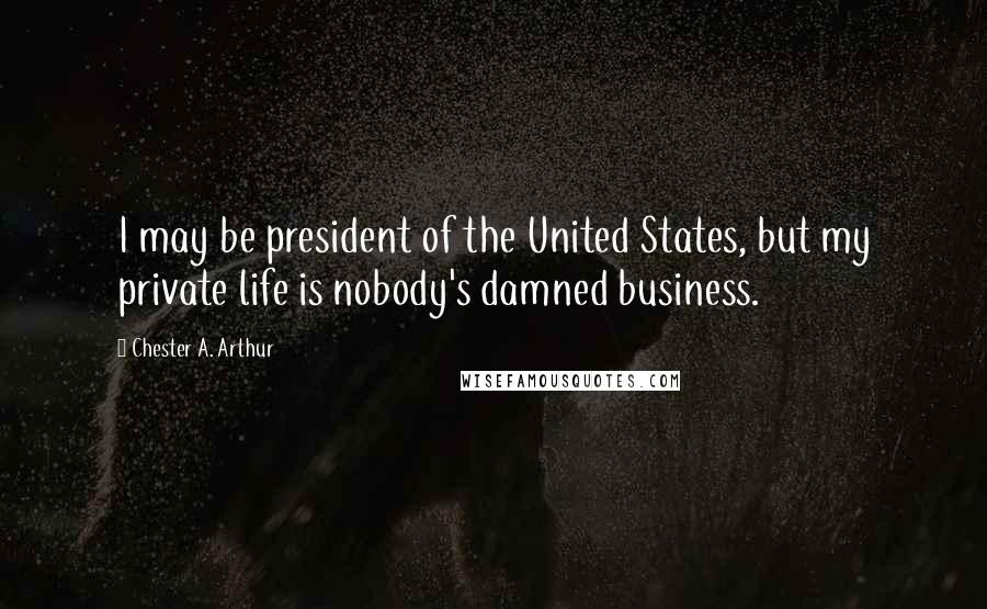 Chester A. Arthur Quotes: I may be president of the United States, but my private life is nobody's damned business.