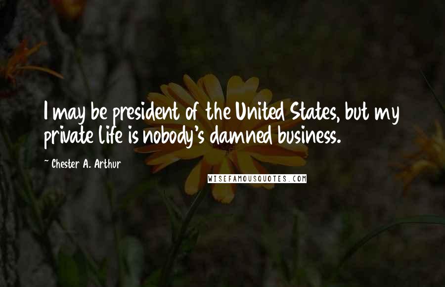 Chester A. Arthur Quotes: I may be president of the United States, but my private life is nobody's damned business.