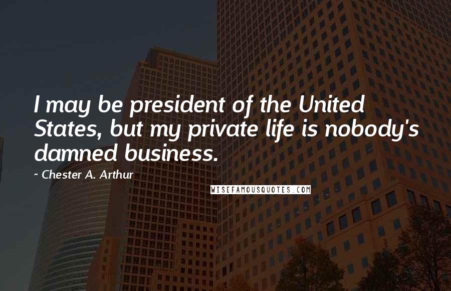 Chester A. Arthur Quotes: I may be president of the United States, but my private life is nobody's damned business.
