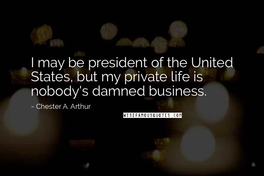 Chester A. Arthur Quotes: I may be president of the United States, but my private life is nobody's damned business.