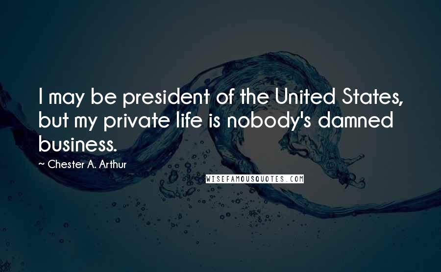 Chester A. Arthur Quotes: I may be president of the United States, but my private life is nobody's damned business.