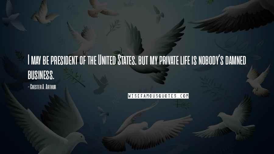 Chester A. Arthur Quotes: I may be president of the United States, but my private life is nobody's damned business.