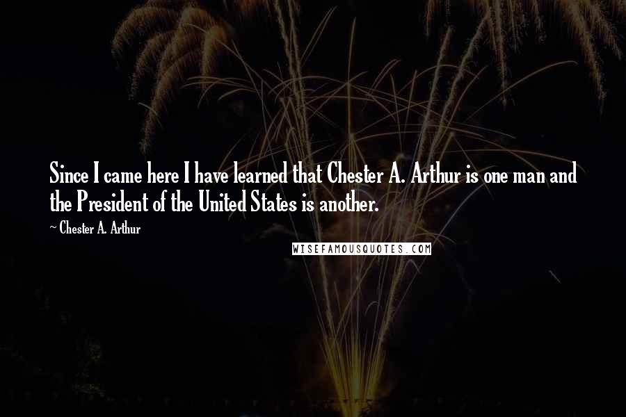 Chester A. Arthur Quotes: Since I came here I have learned that Chester A. Arthur is one man and the President of the United States is another.