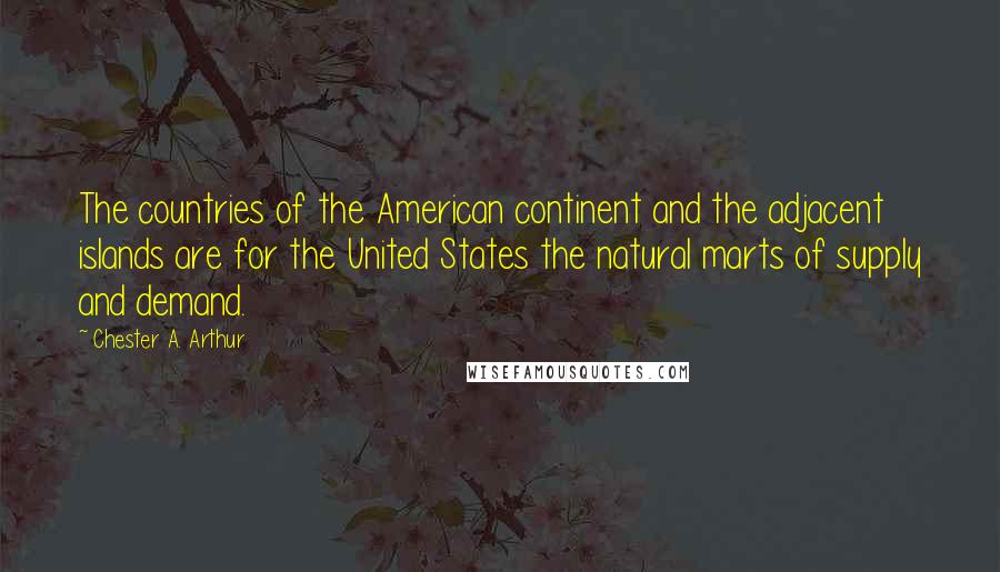 Chester A. Arthur Quotes: The countries of the American continent and the adjacent islands are for the United States the natural marts of supply and demand.