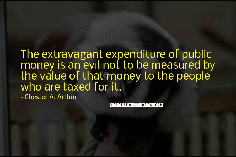 Chester A. Arthur Quotes: The extravagant expenditure of public money is an evil not to be measured by the value of that money to the people who are taxed for it.