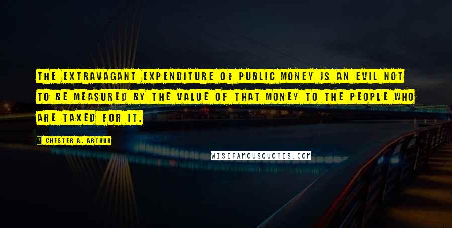 Chester A. Arthur Quotes: The extravagant expenditure of public money is an evil not to be measured by the value of that money to the people who are taxed for it.