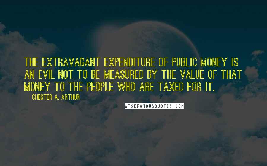 Chester A. Arthur Quotes: The extravagant expenditure of public money is an evil not to be measured by the value of that money to the people who are taxed for it.