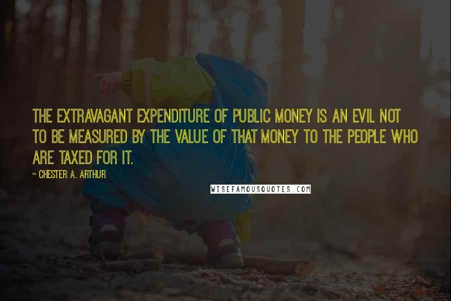 Chester A. Arthur Quotes: The extravagant expenditure of public money is an evil not to be measured by the value of that money to the people who are taxed for it.