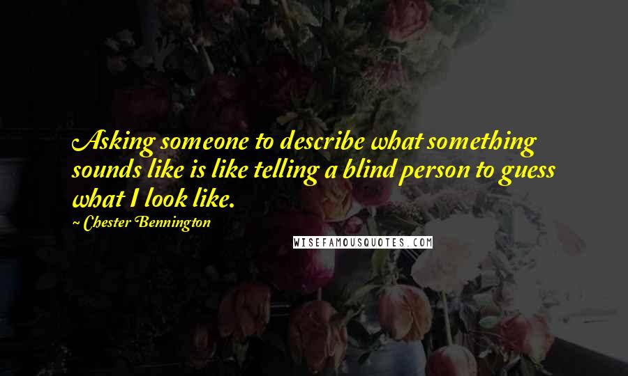 Chester Bennington Quotes: Asking someone to describe what something sounds like is like telling a blind person to guess what I look like.