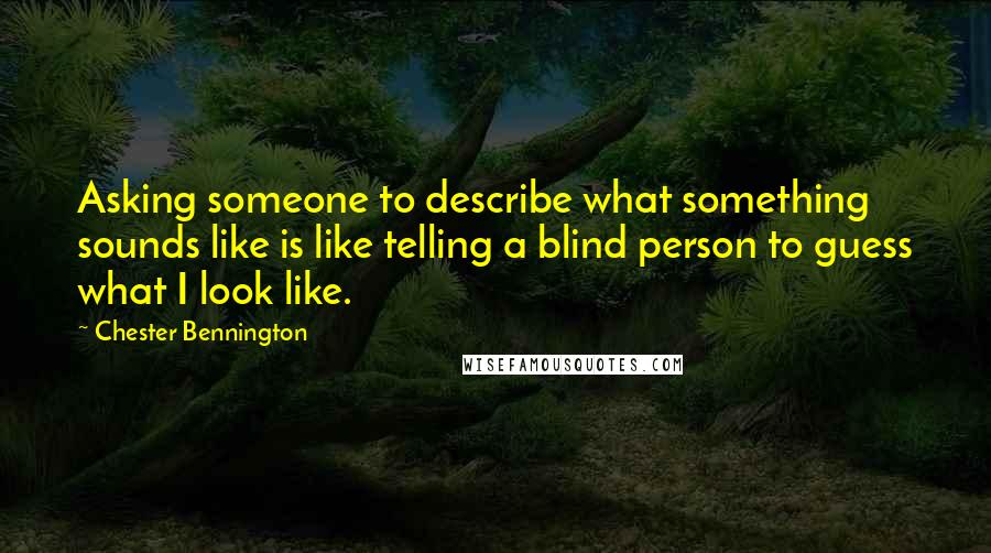 Chester Bennington Quotes: Asking someone to describe what something sounds like is like telling a blind person to guess what I look like.