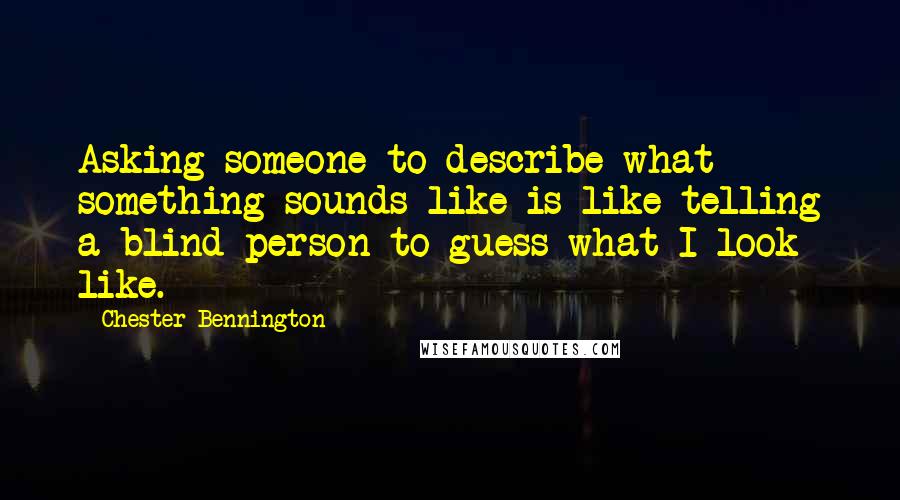 Chester Bennington Quotes: Asking someone to describe what something sounds like is like telling a blind person to guess what I look like.