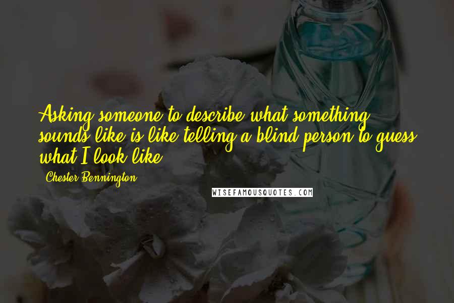 Chester Bennington Quotes: Asking someone to describe what something sounds like is like telling a blind person to guess what I look like.
