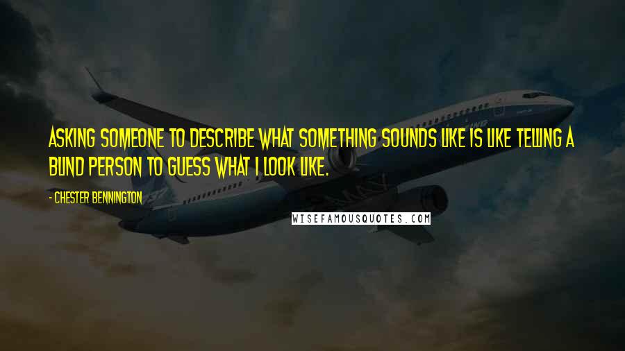 Chester Bennington Quotes: Asking someone to describe what something sounds like is like telling a blind person to guess what I look like.