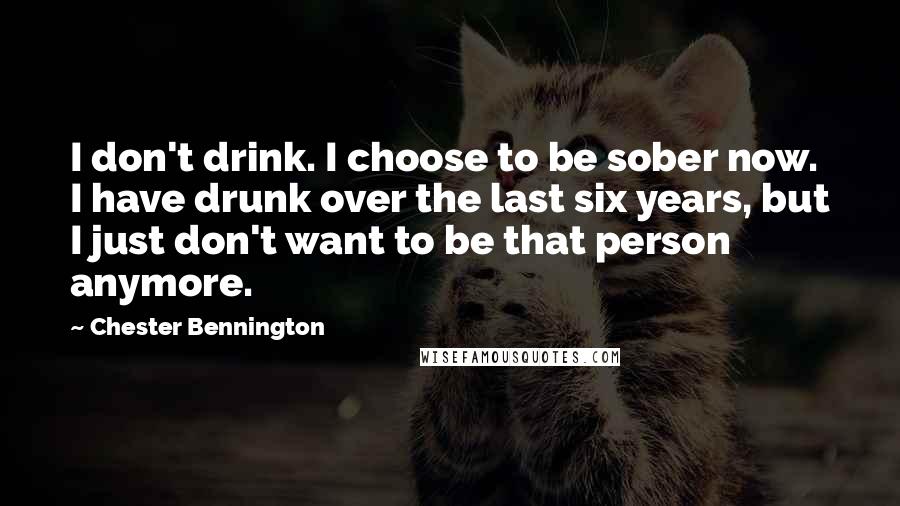 Chester Bennington Quotes: I don't drink. I choose to be sober now. I have drunk over the last six years, but I just don't want to be that person anymore.