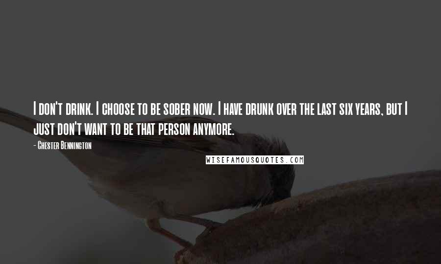 Chester Bennington Quotes: I don't drink. I choose to be sober now. I have drunk over the last six years, but I just don't want to be that person anymore.