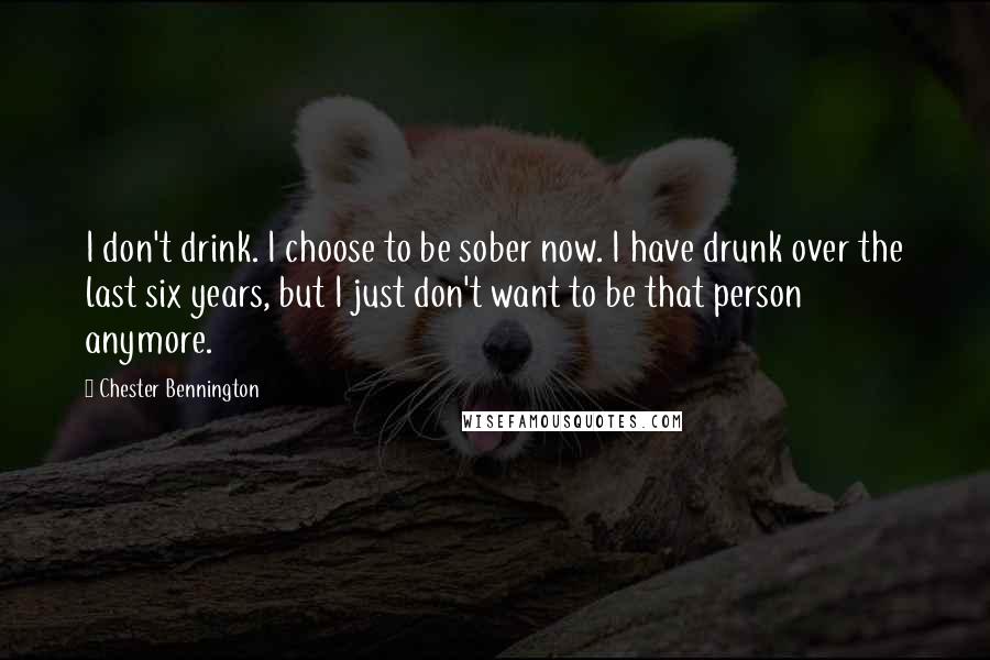 Chester Bennington Quotes: I don't drink. I choose to be sober now. I have drunk over the last six years, but I just don't want to be that person anymore.