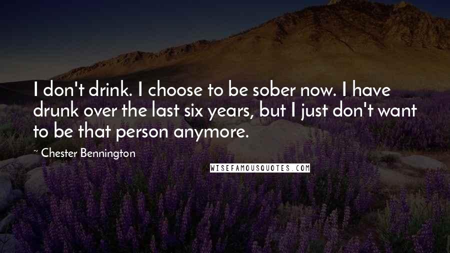 Chester Bennington Quotes: I don't drink. I choose to be sober now. I have drunk over the last six years, but I just don't want to be that person anymore.