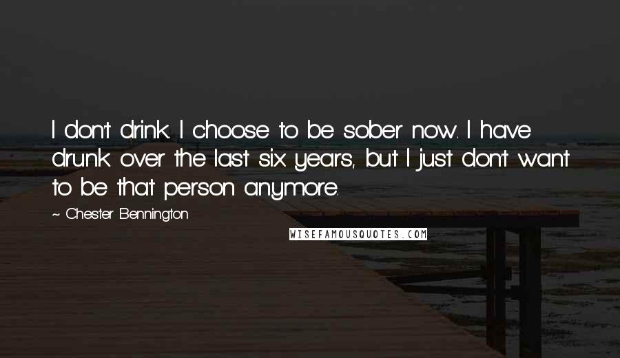 Chester Bennington Quotes: I don't drink. I choose to be sober now. I have drunk over the last six years, but I just don't want to be that person anymore.