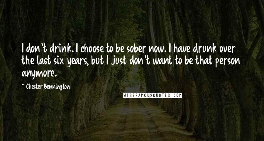 Chester Bennington Quotes: I don't drink. I choose to be sober now. I have drunk over the last six years, but I just don't want to be that person anymore.