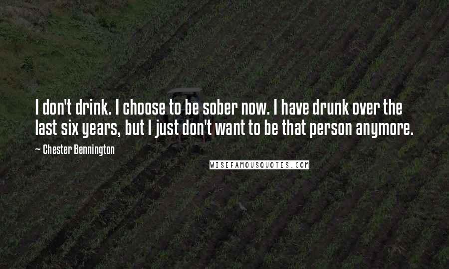 Chester Bennington Quotes: I don't drink. I choose to be sober now. I have drunk over the last six years, but I just don't want to be that person anymore.