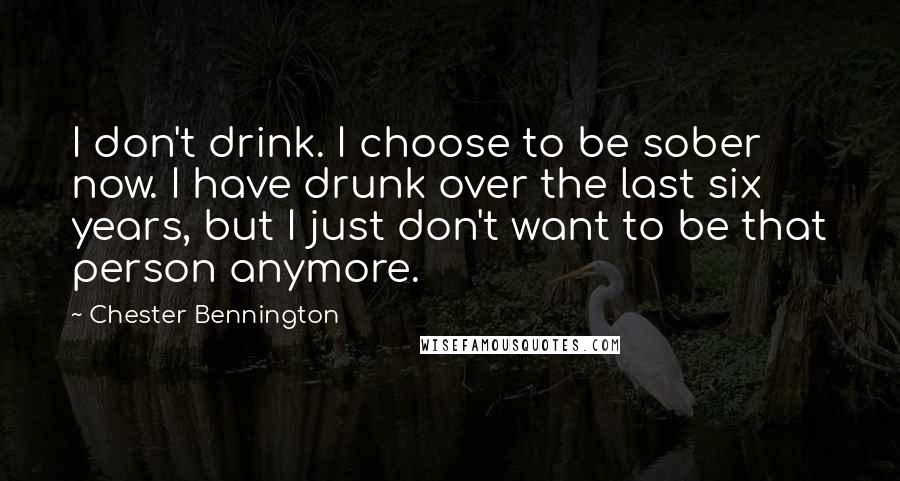 Chester Bennington Quotes: I don't drink. I choose to be sober now. I have drunk over the last six years, but I just don't want to be that person anymore.