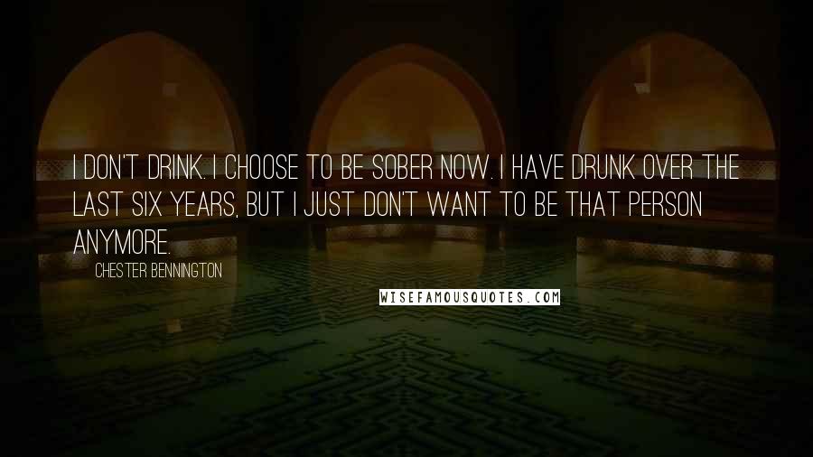 Chester Bennington Quotes: I don't drink. I choose to be sober now. I have drunk over the last six years, but I just don't want to be that person anymore.