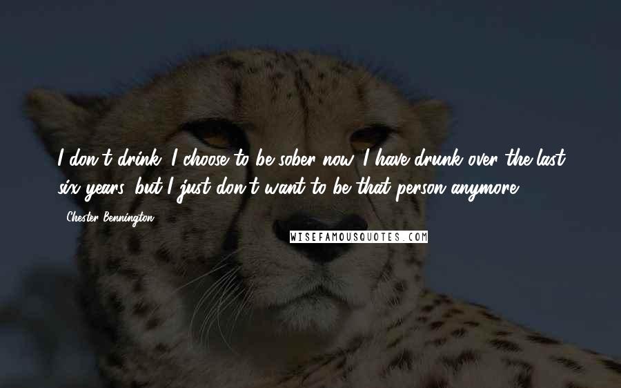 Chester Bennington Quotes: I don't drink. I choose to be sober now. I have drunk over the last six years, but I just don't want to be that person anymore.