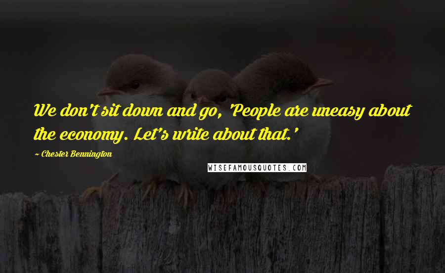 Chester Bennington Quotes: We don't sit down and go, 'People are uneasy about the economy. Let's write about that.'