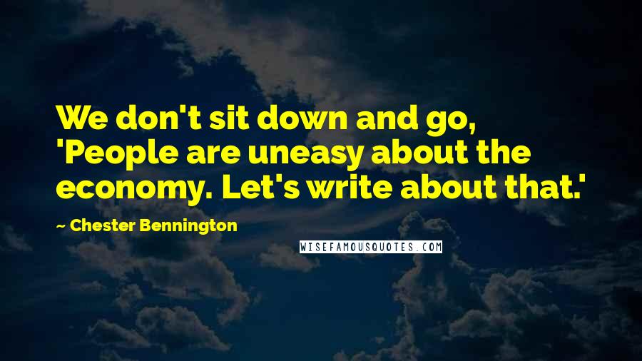 Chester Bennington Quotes: We don't sit down and go, 'People are uneasy about the economy. Let's write about that.'