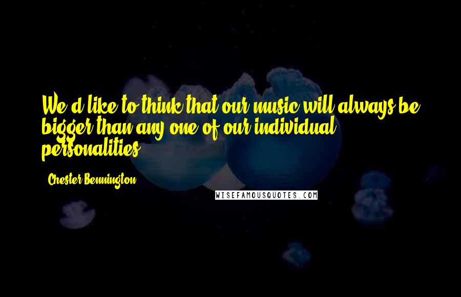 Chester Bennington Quotes: We'd like to think that our music will always be bigger than any one of our individual personalities.