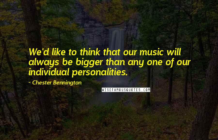 Chester Bennington Quotes: We'd like to think that our music will always be bigger than any one of our individual personalities.