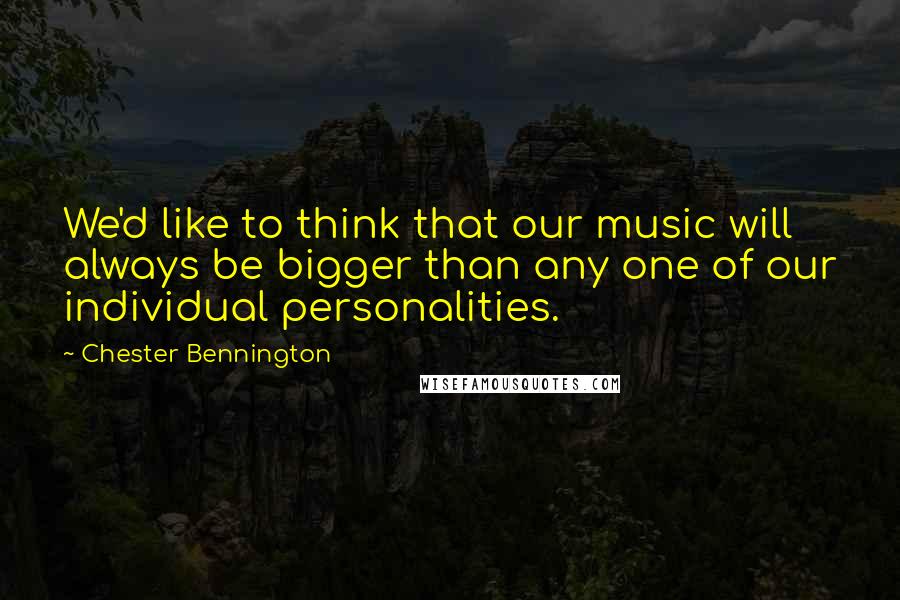 Chester Bennington Quotes: We'd like to think that our music will always be bigger than any one of our individual personalities.