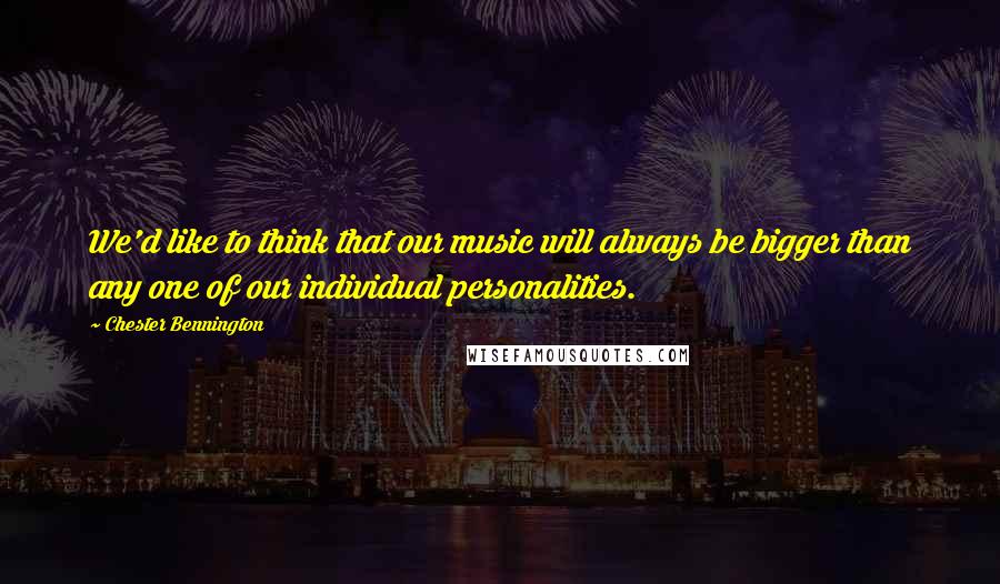 Chester Bennington Quotes: We'd like to think that our music will always be bigger than any one of our individual personalities.