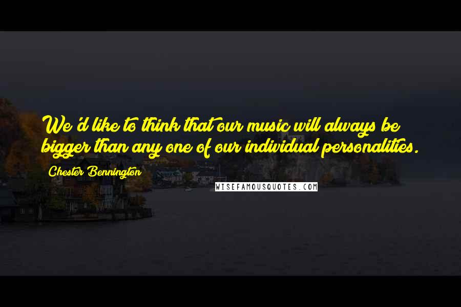 Chester Bennington Quotes: We'd like to think that our music will always be bigger than any one of our individual personalities.