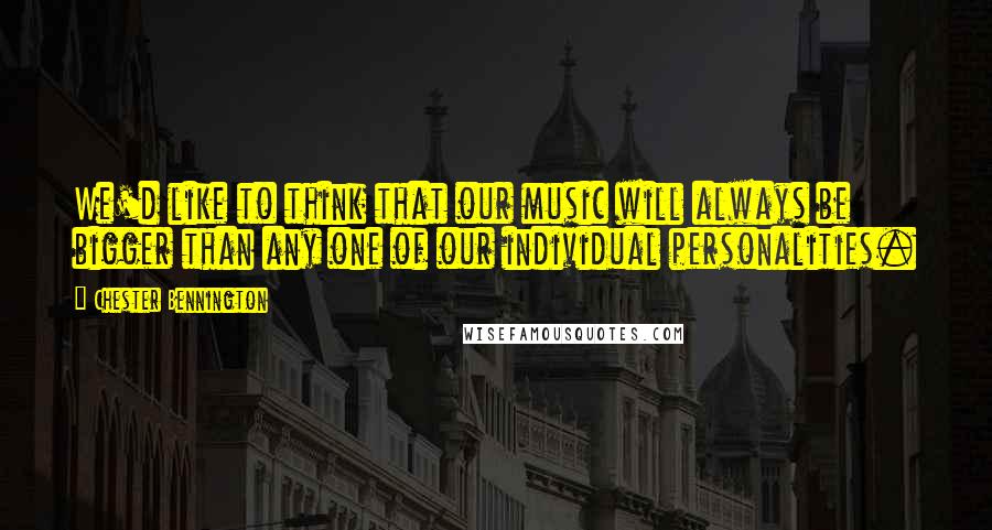 Chester Bennington Quotes: We'd like to think that our music will always be bigger than any one of our individual personalities.