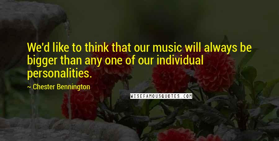 Chester Bennington Quotes: We'd like to think that our music will always be bigger than any one of our individual personalities.