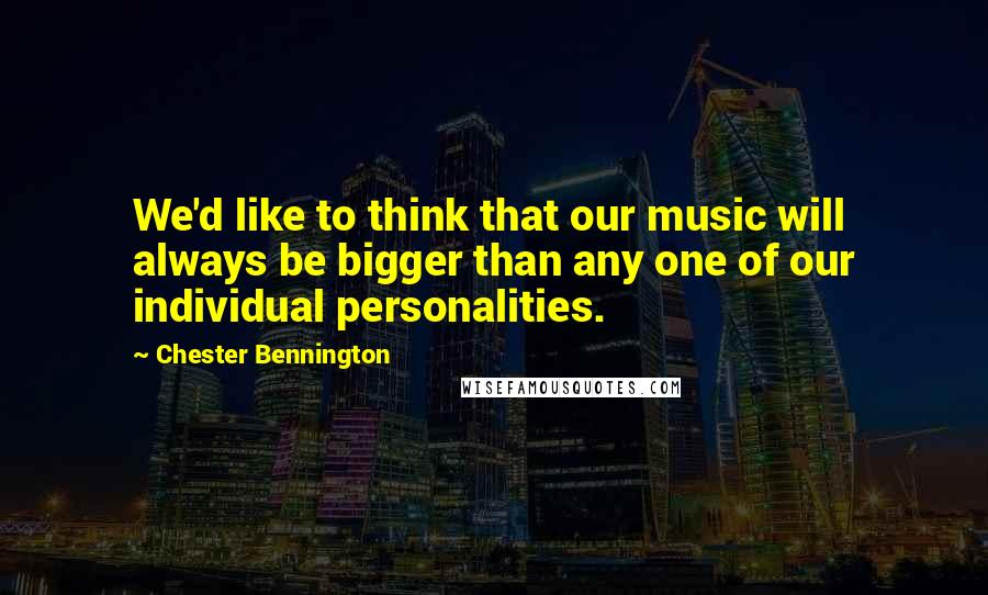 Chester Bennington Quotes: We'd like to think that our music will always be bigger than any one of our individual personalities.