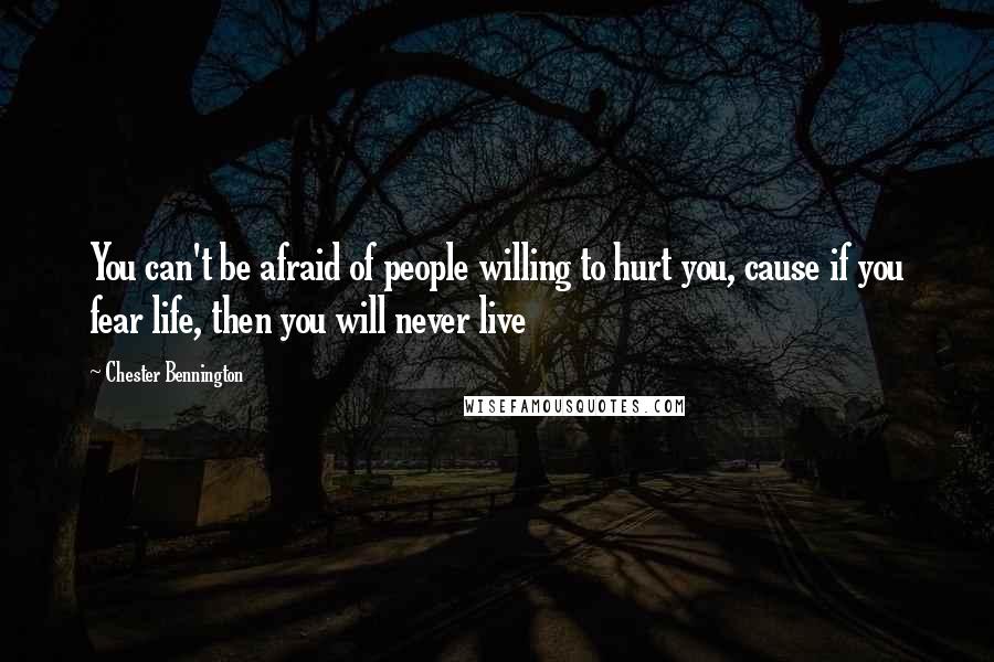 Chester Bennington Quotes: You can't be afraid of people willing to hurt you, cause if you fear life, then you will never live