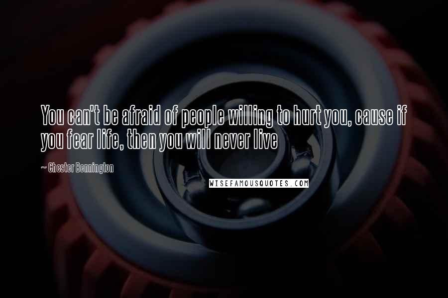 Chester Bennington Quotes: You can't be afraid of people willing to hurt you, cause if you fear life, then you will never live